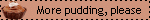 More pudding, please