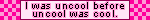 I was uncool before uncool was cool.